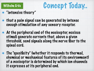 Concept Today..
“intensive theory”
that a pain signal can be generated by intense
enough stimulation of any sensory receptor.
At the peripheral end of the nociceptor, noxious
stimuli generate currents that, above a given
threshold, send signals along the nerve ﬁber to the
spinal cord.
The "speciﬁcity" (whether it responds to thermal,
chemical or mechanical features of its environment)
of a nociceptor is determined by which ion channels
it expresses at its peripheral end.
Wilhelm Erb’s
 