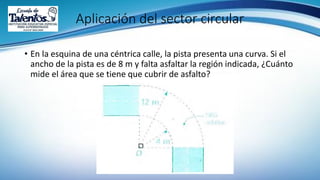 Aplicación del sector circular
• En la esquina de una céntrica calle, la pista presenta una curva. Si el
ancho de la pista es de 8 m y falta asfaltar la región indicada, ¿Cuánto
mide el área que se tiene que cubrir de asfalto?
 