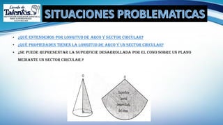 • ¿Qué entendemos por longitud de arco y sector circular?
• ¿Qué propiedades tienen la longitud de arco y un sector circular?
• ¿se puede representar La superficie desarrollada por el cono sobre un plano
mediante un sector circular.?
 