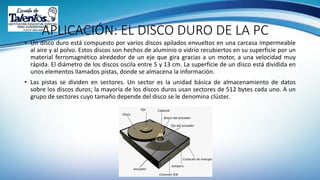 APLICACIÓN: EL DISCO DURO DE LA PC
• Un disco duro está compuesto por varios discos apilados envueltos en una carcasa impermeable
al aire y al polvo. Estos discos son hechos de aluminio o vidrio recubiertos en su superficie por un
material ferromagnético alrededor de un eje que gira gracias a un motor, a una velocidad muy
rápida. El diámetro de los discos oscila entre 5 y 13 cm. La superficie de un disco está dividida en
unos elementos llamados pistas, donde se almacena la información.
• Las pistas se dividen en sectores. Un sector es la unidad básica de almacenamiento de datos
sobre los discos duros; la mayoría de los discos duros usan sectores de 512 bytes cada uno. A un
grupo de sectores cuyo tamaño depende del disco se le denomina clúster.
 