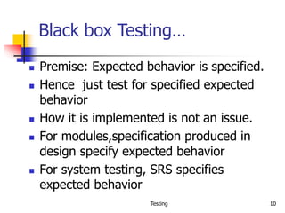 Testing 10
Black box Testing…
 Premise: Expected behavior is specified.
 Hence just test for specified expected
behavior
 How it is implemented is not an issue.
 For modules,specification produced in
design specify expected behavior
 For system testing, SRS specifies
expected behavior
 
