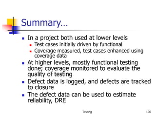 Testing 100
Summary…
 In a project both used at lower levels
 Test cases initially driven by functional
 Coverage measured, test cases enhanced using
coverage data
 At higher levels, mostly functional testing
done; coverage monitored to evaluate the
quality of testing
 Defect data is logged, and defects are tracked
to closure
 The defect data can be used to estimate
reliability, DRE
 