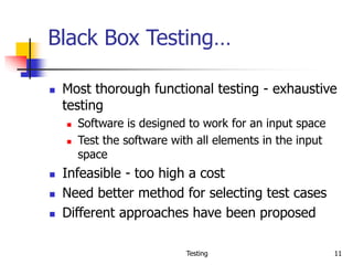 Testing 11
Black Box Testing…
 Most thorough functional testing - exhaustive
testing
 Software is designed to work for an input space
 Test the software with all elements in the input
space
 Infeasible - too high a cost
 Need better method for selecting test cases
 Different approaches have been proposed
 