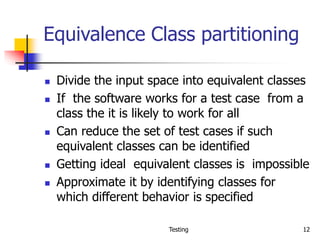 Testing 12
Equivalence Class partitioning
 Divide the input space into equivalent classes
 If the software works for a test case from a
class the it is likely to work for all
 Can reduce the set of test cases if such
equivalent classes can be identified
 Getting ideal equivalent classes is impossible
 Approximate it by identifying classes for
which different behavior is specified
 