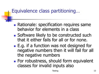 Testing 13
Equivalence class partitioning…
 Rationale: specification requires same
behavior for elements in a class
 Software likely to be constructed such
that it either fails for all or for none.
 E.g. if a function was not designed for
negative numbers then it will fail for all
the negative numbers
 For robustness, should form equivalent
classes for invalid inputs also
 