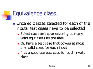 Testing 16
Equivalence class…
 Once eq classes selected for each of the
inputs, test cases have to be selected
 Select each test case covering as many
valid eq classes as possible
 Or, have a test case that covers at most
one valid class for each input
 Plus a separate test case for each invalid
class
 
