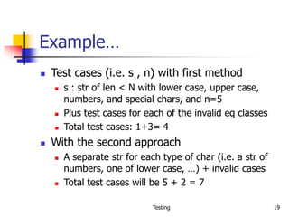 Testing 19
Example…
 Test cases (i.e. s , n) with first method
 s : str of len < N with lower case, upper case,
numbers, and special chars, and n=5
 Plus test cases for each of the invalid eq classes
 Total test cases: 1+3= 4
 With the second approach
 A separate str for each type of char (i.e. a str of
numbers, one of lower case, …) + invalid cases
 Total test cases will be 5 + 2 = 7
 
