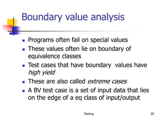 Testing 20
Boundary value analysis
 Programs often fail on special values
 These values often lie on boundary of
equivalence classes
 Test cases that have boundary values have
high yield
 These are also called extreme cases
 A BV test case is a set of input data that lies
on the edge of a eq class of input/output
 