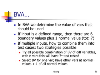 Testing 22
BVA…
 In BVA we determine the value of vars that
should be used
 If input is a defined range, then there are 6
boundary values plus 1 normal value (tot: 7)
 If multiple inputs, how to combine them into
test cases; two strategies possible
 Try all possible combination of BV of diff variables,
with n vars this will have 7n test cases!
 Select BV for one var; have other vars at normal
values + 1 of all normal values
 
