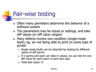 Testing 31
Pair-wise testing
 Often many parmeters determine the behavior of a
software system
 The parameters may be inputs or settings, and take
diff values (or diff value ranges)
 Many defects involve one condition (single-mode
fault), eg. sw not being able to print on some type of
printer
 Single mode faults can be detected by testing for different
values of diff parms
 If n parms and each can take m values, we can test for one
diff value for each parm in each test case
 Total test cases: m
 