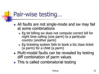 Testing 32
Pair-wise testing…
 All faults are not single-mode and sw may fail
at some combinations
 Eg tel billing sw does not compute correct bill for
night time calling (one parm) to a particular
country (another parm)
 Eg ticketing system fails to book a biz class ticket
(a parm) for a child (a parm)
 Multi-modal faults can be revealed by testing
diff combination of parm values
 This is called combinatorial testing
 