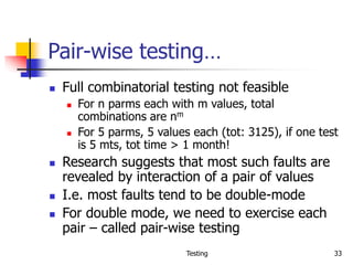 Testing 33
Pair-wise testing…
 Full combinatorial testing not feasible
 For n parms each with m values, total
combinations are nm
 For 5 parms, 5 values each (tot: 3125), if one test
is 5 mts, tot time > 1 month!
 Research suggests that most such faults are
revealed by interaction of a pair of values
 I.e. most faults tend to be double-mode
 For double mode, we need to exercise each
pair – called pair-wise testing
 