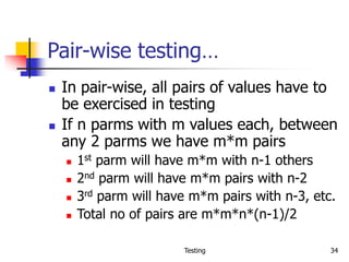 Testing 34
Pair-wise testing…
 In pair-wise, all pairs of values have to
be exercised in testing
 If n parms with m values each, between
any 2 parms we have m*m pairs
 1st parm will have m*m with n-1 others
 2nd parm will have m*m pairs with n-2
 3rd parm will have m*m pairs with n-3, etc.
 Total no of pairs are m*m*n*(n-1)/2
 