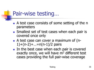 Testing 35
Pair-wise testing…
 A test case consists of some setting of the n
parameters
 Smallest set of test cases when each pair is
covered once only
 A test case can cover a maximum of (n-
1)+(n-2)+…=n(n-1)/2 pairs
 In the best case when each pair is covered
exactly once, we will have m2 different test
cases providing the full pair-wise coverage
 