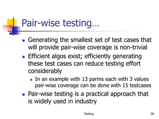 Testing 36
Pair-wise testing…
 Generating the smallest set of test cases that
will provide pair-wise coverage is non-trivial
 Efficient algos exist; efficiently generating
these test cases can reduce testing effort
considerably
 In an example with 13 parms each with 3 values
pair-wise coverage can be done with 15 testcases
 Pair-wise testing is a practical approach that
is widely used in industry
 