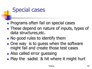 Testing 39
Special cases
 Programs often fail on special cases
 These depend on nature of inputs, types of
data structures,etc.
 No good rules to identify them
 One way is to guess when the software
might fail and create those test cases
 Also called error guessing
 Play the sadist & hit where it might hurt
 