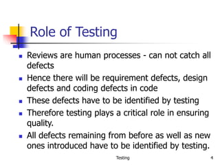 Testing 4
Role of Testing
 Reviews are human processes - can not catch all
defects
 Hence there will be requirement defects, design
defects and coding defects in code
 These defects have to be identified by testing
 Therefore testing plays a critical role in ensuring
quality.
 All defects remaining from before as well as new
ones introduced have to be identified by testing.
 