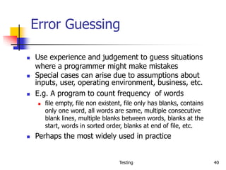 Testing 40
Error Guessing
 Use experience and judgement to guess situations
where a programmer might make mistakes
 Special cases can arise due to assumptions about
inputs, user, operating environment, business, etc.
 E.g. A program to count frequency of words
 file empty, file non existent, file only has blanks, contains
only one word, all words are same, multiple consecutive
blank lines, multiple blanks between words, blanks at the
start, words in sorted order, blanks at end of file, etc.
 Perhaps the most widely used in practice
 