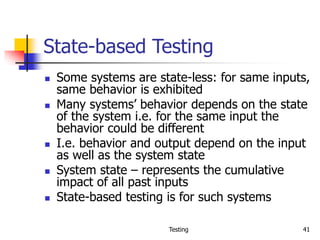 Testing 41
State-based Testing
 Some systems are state-less: for same inputs,
same behavior is exhibited
 Many systems’ behavior depends on the state
of the system i.e. for the same input the
behavior could be different
 I.e. behavior and output depend on the input
as well as the system state
 System state – represents the cumulative
impact of all past inputs
 State-based testing is for such systems
 