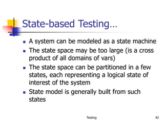 Testing 42
State-based Testing…
 A system can be modeled as a state machine
 The state space may be too large (is a cross
product of all domains of vars)
 The state space can be partitioned in a few
states, each representing a logical state of
interest of the system
 State model is generally built from such
states
 