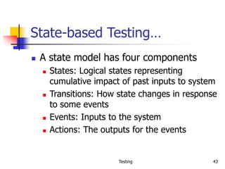 Testing 43
State-based Testing…
 A state model has four components
 States: Logical states representing
cumulative impact of past inputs to system
 Transitions: How state changes in response
to some events
 Events: Inputs to the system
 Actions: The outputs for the events
 