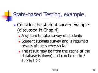 Testing 45
State-based Testing, example…
 Consider the student survey example
(discussed in Chap 4)
 A system to take survey of students
 Student submits survey and is returned
results of the survey so far
 The result may be from the cache (if the
database is down) and can be up to 5
surveys old
 