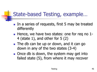 Testing 46
State-based Testing, example…
 In a series of requests, first 5 may be treated
differently
 Hence, we have two states: one for req no 1-
4 (state 1), and other for 5 (2)
 The db can be up or down, and it can go
down in any of the two states (3-4)
 Once db is down, the system may get into
failed state (5), from where it may recover
 