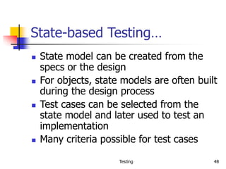 Testing 48
State-based Testing…
 State model can be created from the
specs or the design
 For objects, state models are often built
during the design process
 Test cases can be selected from the
state model and later used to test an
implementation
 Many criteria possible for test cases
 