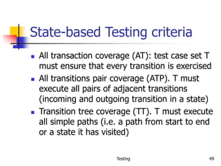 Testing 49
State-based Testing criteria
 All transaction coverage (AT): test case set T
must ensure that every transition is exercised
 All transitions pair coverage (ATP). T must
execute all pairs of adjacent transitions
(incoming and outgoing transition in a state)
 Transition tree coverage (TT). T must execute
all simple paths (i.e. a path from start to end
or a state it has visited)
 