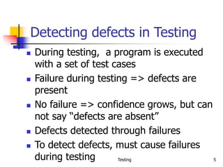 Testing 5
Detecting defects in Testing
 During testing, a program is executed
with a set of test cases
 Failure during testing => defects are
present
 No failure => confidence grows, but can
not say “defects are absent”
 Defects detected through failures
 To detect defects, must cause failures
during testing
 