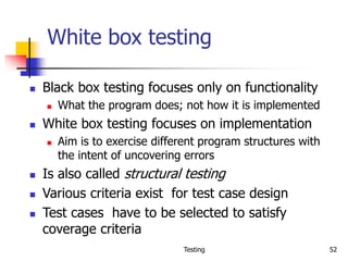 Testing 52
White box testing
 Black box testing focuses only on functionality
 What the program does; not how it is implemented
 White box testing focuses on implementation
 Aim is to exercise different program structures with
the intent of uncovering errors
 Is also called structural testing
 Various criteria exist for test case design
 Test cases have to be selected to satisfy
coverage criteria
 