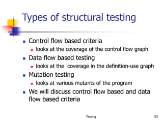 Testing 53
Types of structural testing
 Control flow based criteria
 looks at the coverage of the control flow graph
 Data flow based testing
 looks at the coverage in the definition-use graph
 Mutation testing
 looks at various mutants of the program
 We will discuss control flow based and data
flow based criteria
 