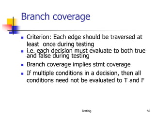 Testing 56
Branch coverage
 Criterion: Each edge should be traversed at
least once during testing
 i.e. each decision must evaluate to both true
and false during testing
 Branch coverage implies stmt coverage
 If multiple conditions in a decision, then all
conditions need not be evaluated to T and F
 