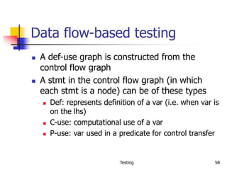 Testing 58
Data flow-based testing
 A def-use graph is constructed from the
control flow graph
 A stmt in the control flow graph (in which
each stmt is a node) can be of these types
 Def: represents definition of a var (i.e. when var is
on the lhs)
 C-use: computational use of a var
 P-use: var used in a predicate for control transfer
 