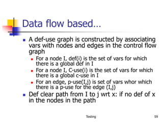 Testing 59
Data flow based…
 A def-use graph is constructed by associating
vars with nodes and edges in the control flow
graph
 For a node I, def(i) is the set of vars for which
there is a global def in I
 For a node I, C-use(i) is the set of vars for which
there is a global c-use in I
 For an edge, p-use(I,j) is set of vars whor which
there is a p-use for the edge (I,j)
 Def clear path from I to j wrt x: if no def of x
in the nodes in the path
 