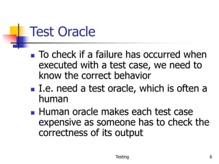 Testing 6
Test Oracle
 To check if a failure has occurred when
executed with a test case, we need to
know the correct behavior
 I.e. need a test oracle, which is often a
human
 Human oracle makes each test case
expensive as someone has to check the
correctness of its output
 