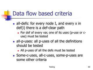 Testing 60
Data flow based criteria
 all-defs: for every node I, and every x in
def(i) there is a def-clear path
 For def of every var, one of its uses (p-use or c-
use) must be tested
 all-p-uses: all p-uses of all the definitions
should be tested
 All p-uses of all the defs must be tested
 Some-c-uses, all-c-uses, some-p-uses are
some other criteria
 