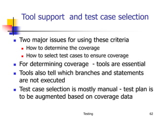 Testing 62
Tool support and test case selection
 Two major issues for using these criteria
 How to determine the coverage
 How to select test cases to ensure coverage
 For determining coverage - tools are essential
 Tools also tell which branches and statements
are not executed
 Test case selection is mostly manual - test plan is
to be augmented based on coverage data
 