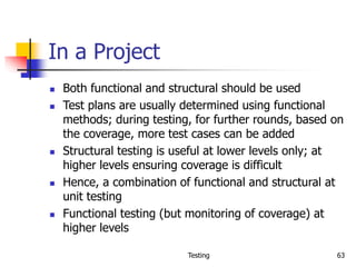 Testing 63
In a Project
 Both functional and structural should be used
 Test plans are usually determined using functional
methods; during testing, for further rounds, based on
the coverage, more test cases can be added
 Structural testing is useful at lower levels only; at
higher levels ensuring coverage is difficult
 Hence, a combination of functional and structural at
unit testing
 Functional testing (but monitoring of coverage) at
higher levels
 