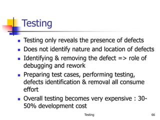 Testing 66
Testing
 Testing only reveals the presence of defects
 Does not identify nature and location of defects
 Identifying & removing the defect => role of
debugging and rework
 Preparing test cases, performing testing,
defects identification & removal all consume
effort
 Overall testing becomes very expensive : 30-
50% development cost
 