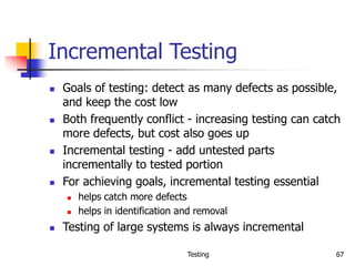Testing 67
Incremental Testing
 Goals of testing: detect as many defects as possible,
and keep the cost low
 Both frequently conflict - increasing testing can catch
more defects, but cost also goes up
 Incremental testing - add untested parts
incrementally to tested portion
 For achieving goals, incremental testing essential
 helps catch more defects
 helps in identification and removal
 Testing of large systems is always incremental
 