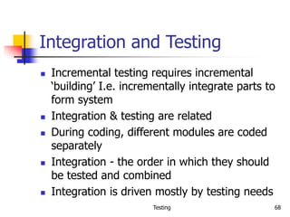 Testing 68
Integration and Testing
 Incremental testing requires incremental
‘building’ I.e. incrementally integrate parts to
form system
 Integration & testing are related
 During coding, different modules are coded
separately
 Integration - the order in which they should
be tested and combined
 Integration is driven mostly by testing needs
 