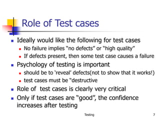 Testing 7
Role of Test cases
 Ideally would like the following for test cases
 No failure implies “no defects” or “high quality”
 If defects present, then some test case causes a failure
 Psychology of testing is important
 should be to ‘reveal’ defects(not to show that it works!)
 test cases must be “destructive
 Role of test cases is clearly very critical
 Only if test cases are “good”, the confidence
increases after testing
 
