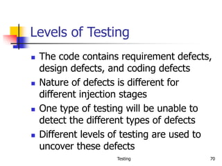 Testing 70
Levels of Testing
 The code contains requirement defects,
design defects, and coding defects
 Nature of defects is different for
different injection stages
 One type of testing will be unable to
detect the different types of defects
 Different levels of testing are used to
uncover these defects
 