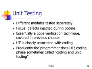 Testing 72
Unit Testing
 Different modules tested separately
 Focus: defects injected during coding
 Essentially a code verification technique,
covered in previous chapter
 UT is closely associated with coding
 Frequently the programmer does UT; coding
phase sometimes called “coding and unit
testing”
 