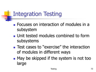 Testing 73
Integration Testing
 Focuses on interaction of modules in a
subsystem
 Unit tested modules combined to form
subsystems
 Test cases to “exercise” the interaction
of modules in different ways
 May be skipped if the system is not too
large
 