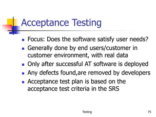Testing 75
Acceptance Testing
 Focus: Does the software satisfy user needs?
 Generally done by end users/customer in
customer environment, with real data
 Only after successful AT software is deployed
 Any defects found,are removed by developers
 Acceptance test plan is based on the
acceptance test criteria in the SRS
 