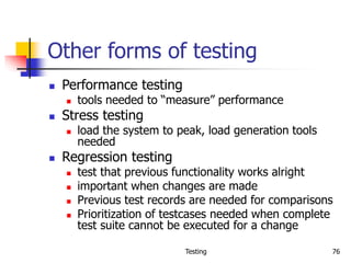 Testing 76
Other forms of testing
 Performance testing
 tools needed to “measure” performance
 Stress testing
 load the system to peak, load generation tools
needed
 Regression testing
 test that previous functionality works alright
 important when changes are made
 Previous test records are needed for comparisons
 Prioritization of testcases needed when complete
test suite cannot be executed for a change
 