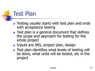 Testing 77
Test Plan
 Testing usually starts with test plan and ends
with acceptance testing
 Test plan is a general document that defines
the scope and approach for testing for the
whole project
 Inputs are SRS, project plan, design
 Test plan identifies what levels of testing will
be done, what units will be tested, etc in the
project
 