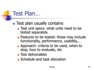 Testing 78
Test Plan…
 Test plan usually contains
 Test unit specs: what units need to be
tested separately
 Features to be tested: these may include
functionality, performance, usability,…
 Approach: criteria to be used, when to
stop, how to evaluate, etc
 Test deliverables
 Schedule and task allocation
 